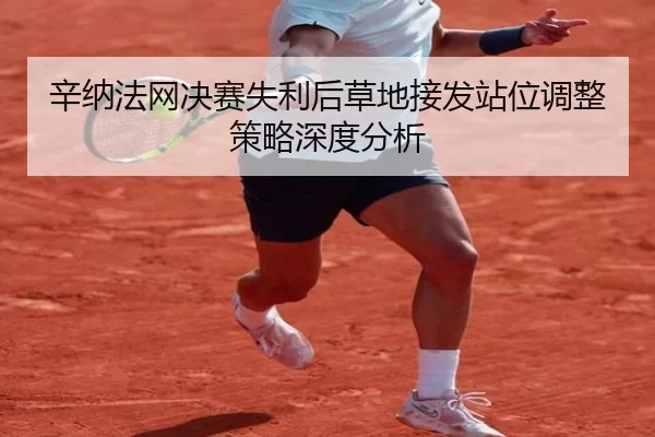 辛纳法网决赛失利后草地接发站位调整策略深度分析